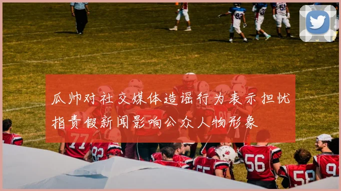 瓜帅对社交媒体造谣行为表示担忧指责假新闻影响公众人物形象