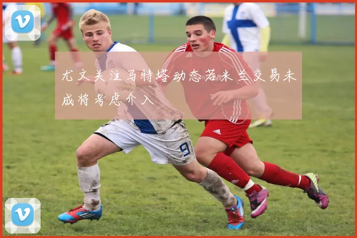 尤文关注马特塔动态若米兰交易未成将考虑介入