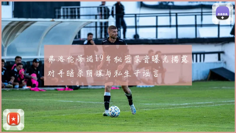 弗洛伦蒂诺19年秘密录音曝光揭露对手暗杀阴谋与私生子谣言