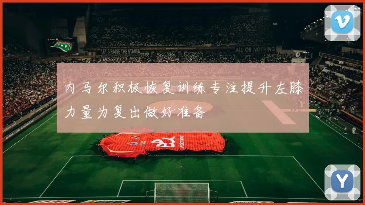内马尔积极恢复训练专注提升左膝力量为复出做好准备