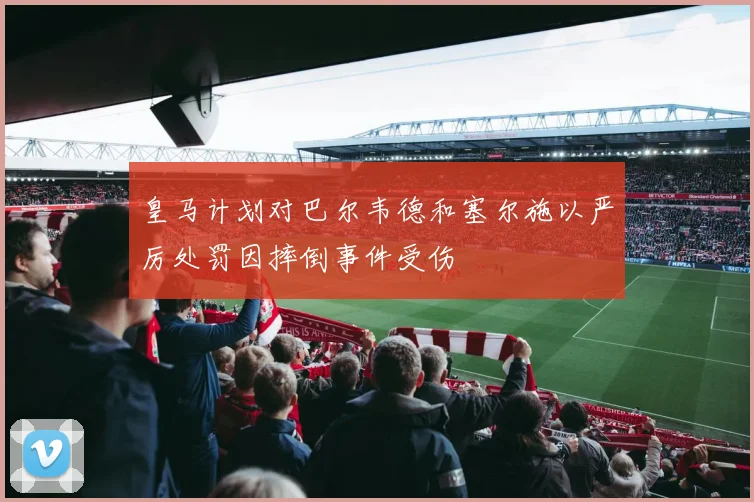 皇马计划对巴尔韦德和塞尔施以严厉处罚因摔倒事件受伤