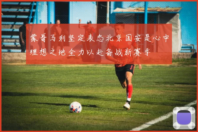 蒙哥马利坚定表态北京国安是心中理想之地全力以赴备战新赛季