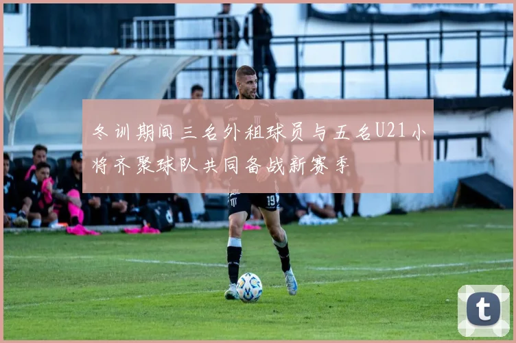 冬训期间三名外租球员与五名U21小将齐聚球队共同备战新赛季