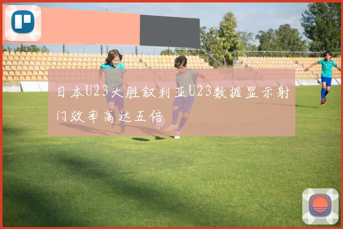 日本U23大胜叙利亚U23数据显示射门效率高达五倍