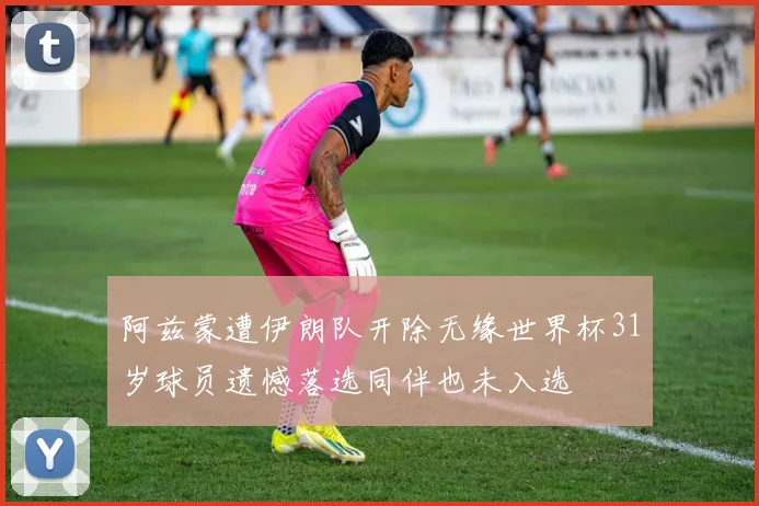 阿兹蒙遭伊朗队开除无缘世界杯31岁球员遗憾落选同伴也未入选