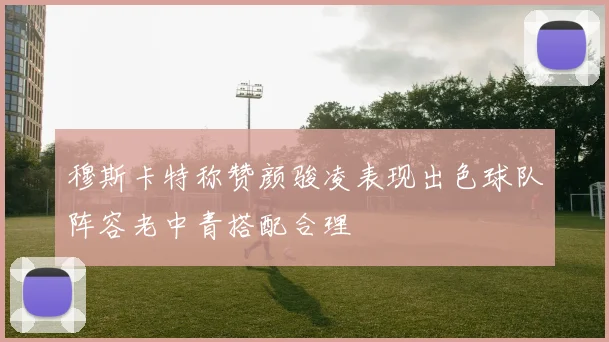 穆斯卡特称赞颜骏凌表现出色球队阵容老中青搭配合理