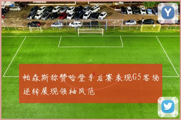 帕森斯称赞哈登季后赛表现G5客场逆转展现领袖风范