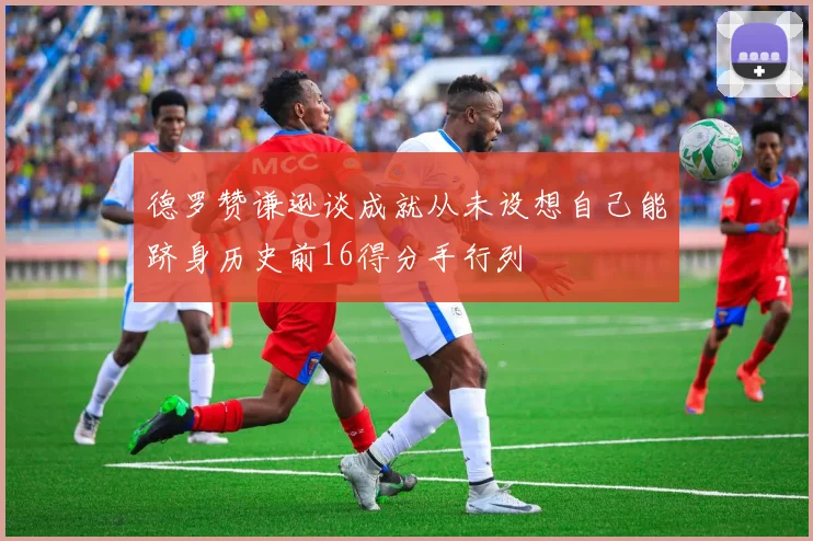德罗赞谦逊谈成就从未设想自己能跻身历史前16得分手行列