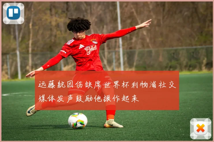 远藤航因伤缺席世界杯利物浦社交媒体发声鼓励他振作起来