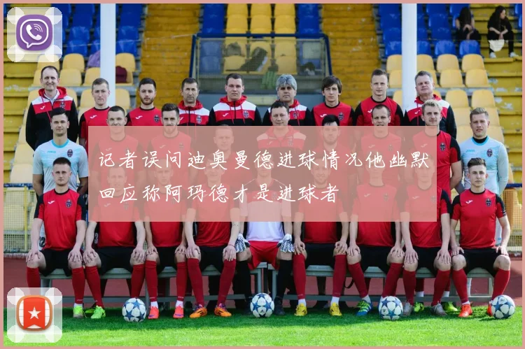 记者误问迪奥曼德进球情况他幽默回应称阿玛德才是进球者