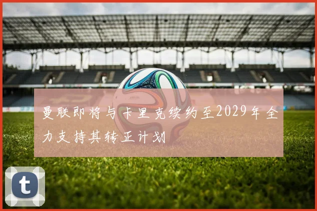 曼联即将与卡里克续约至2029年全力支持其转正计划