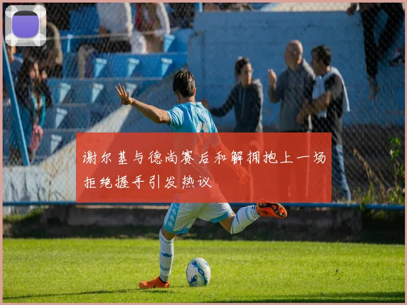 谢尔基与德尚赛后和解拥抱上一场拒绝握手引发热议