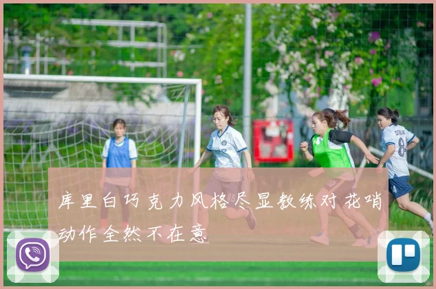库里白巧克力风格尽显教练对花哨动作全然不在意