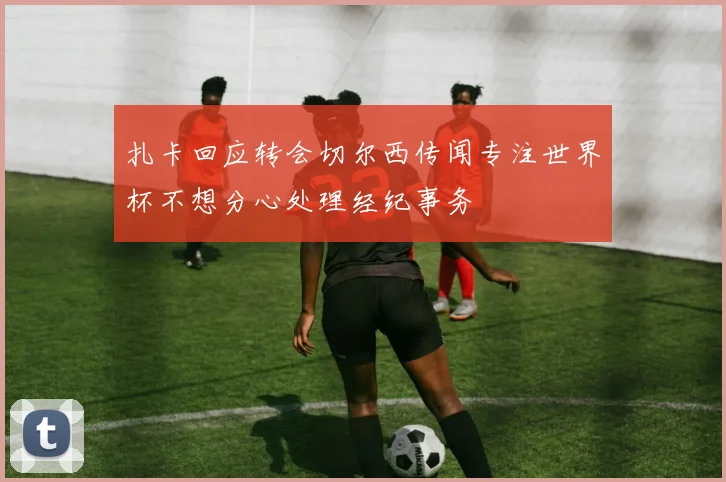 扎卡回应转会切尔西传闻专注世界杯不想分心处理经纪事务