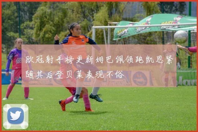 欧冠射手榜更新姆巴佩领跑凯恩紧随其后登贝莱表现不俗