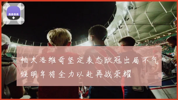 帕夫洛维奇坚定表态欧冠出局不气馁明年将全力以赴再战荣耀