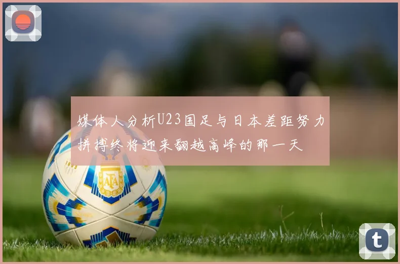 媒体人分析U23国足与日本差距努力拼搏终将迎来翻越高峰的那一天
