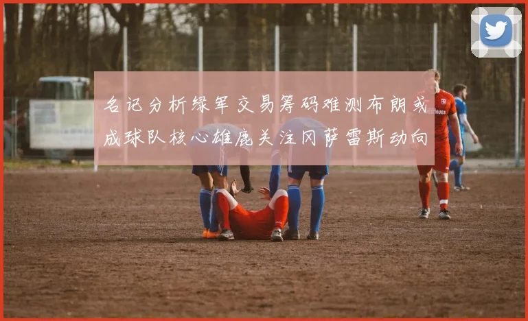 名记分析绿军交易筹码难测布朗或成球队核心雄鹿关注冈萨雷斯动向